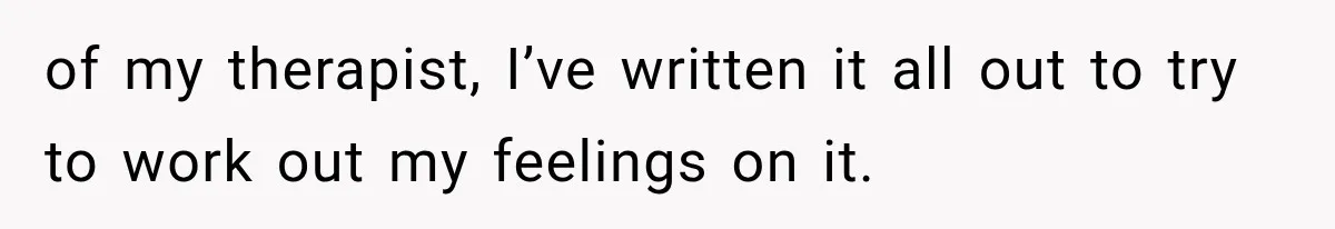 of my therapist, I’ve written it all out to try to work out my feelings on it.