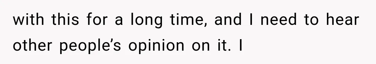 with this for a long time, and I need to hear other people’s opinion on it. I