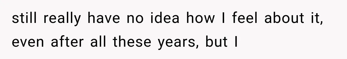 still really have no idea how I feel about it, even after all these years, but I