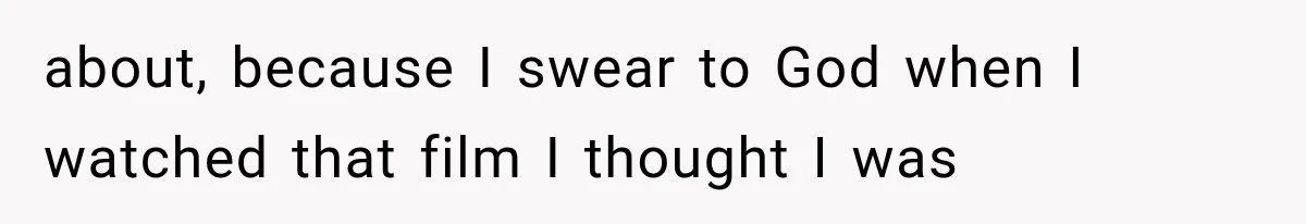 about, because I swear to God when I watched that film I thought I was