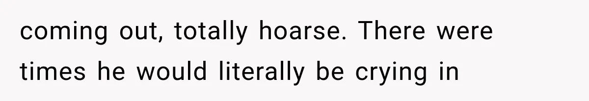 coming out, totally hoarse. There were times he would literally be crying in