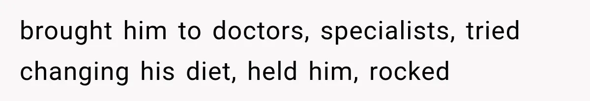 brought him to doctors, specialists, tried changing his diet, held him, rocked