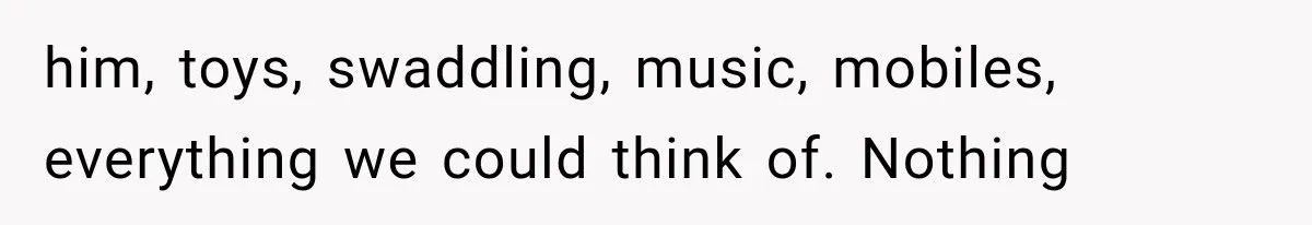 him, toys, swaddling, music, mobiles, everything we could think of. Nothing