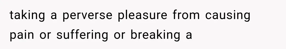 taking a perverse pleasure from causing pain or suffering or breaking a