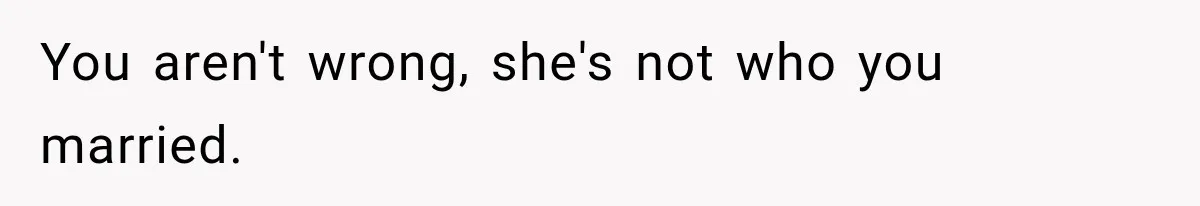 You aren't wrong, she's not who you married.