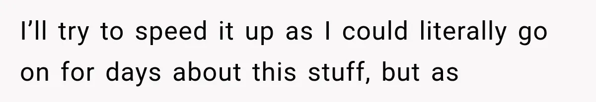 I’ll try to speed it up as I could literally go on for days about this stuff, but as