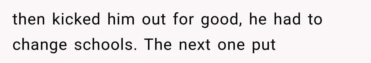 then kicked him out for good, he had to change schools. The next one put