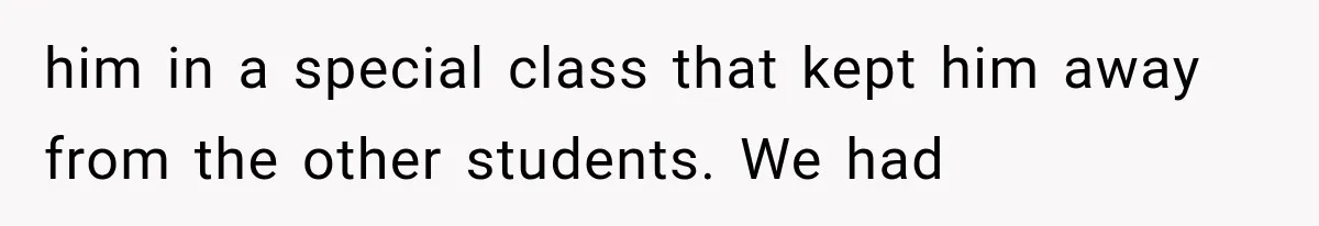 him in a special class that kept him away from the other students. We had