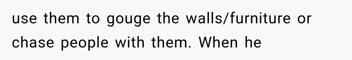 use them to gouge the walls/furniture or chase people with them. When he