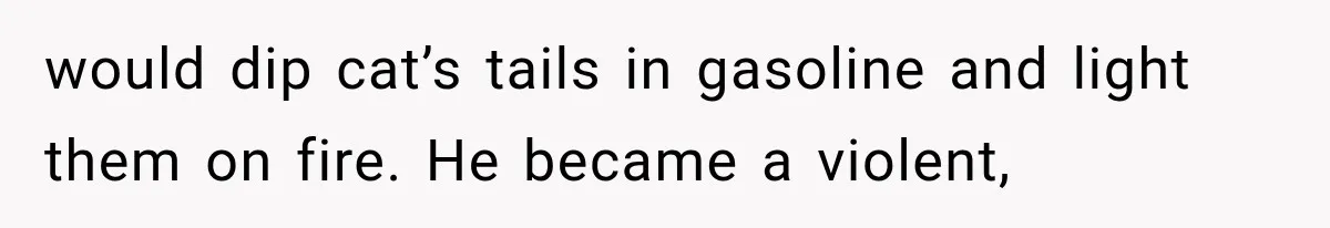 would dip cat’s tails in gasoline and light them on fire. He became a violent,