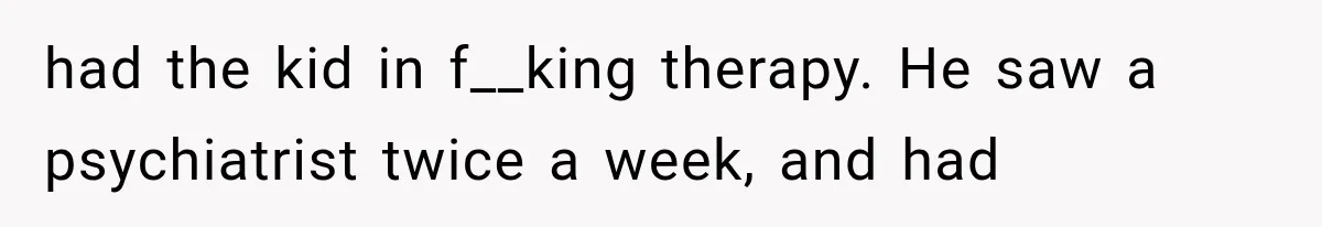 had the kid in f__king therapy. He saw a psychiatrist twice a week, and had
