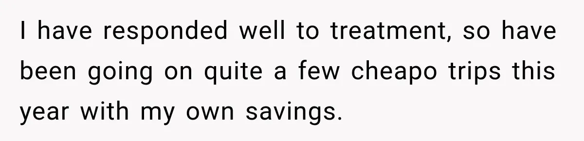 I have responded well to treatment, so have been going on quite a few cheapo trips this year with my own savings.