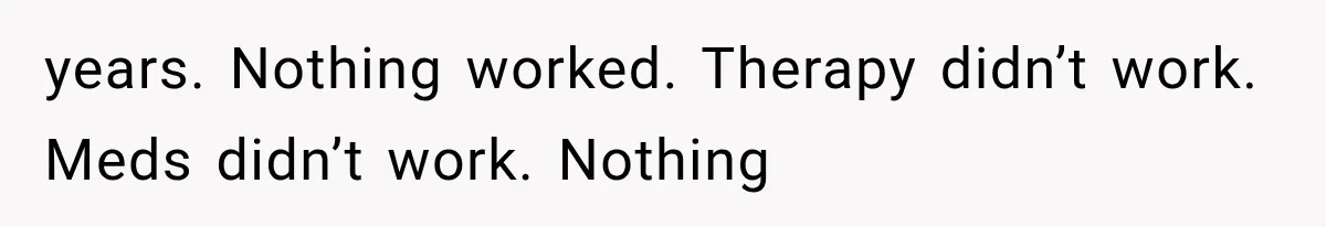 years. Nothing worked. Therapy didn’t work. Meds didn’t work. Nothing