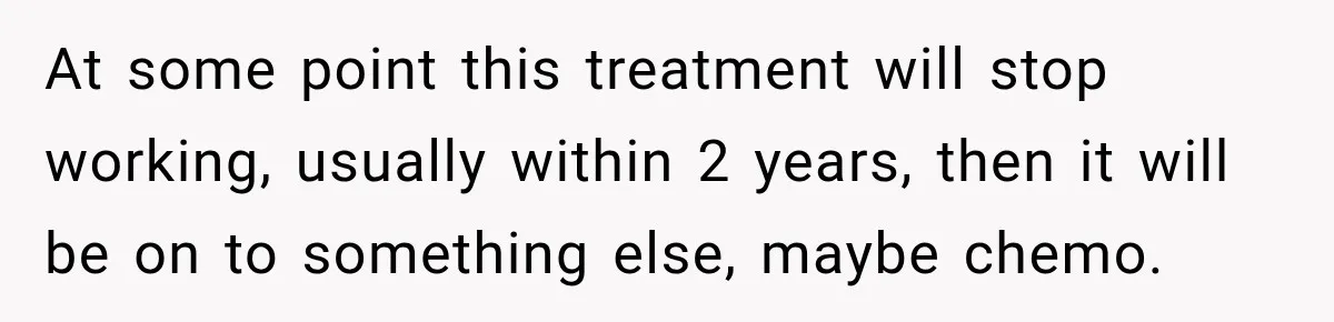 At some point this treatment will stop working, usually within 2 years, then it will be on to something else, maybe chemo.
