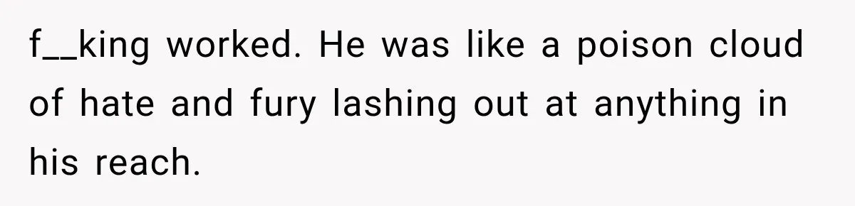 f__king worked. He was like a poison cloud of hate and fury lashing out at anything in his reach.
