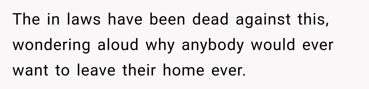 The in laws have been dead against this, wondering aloud why anybody would ever want to leave their home ever.