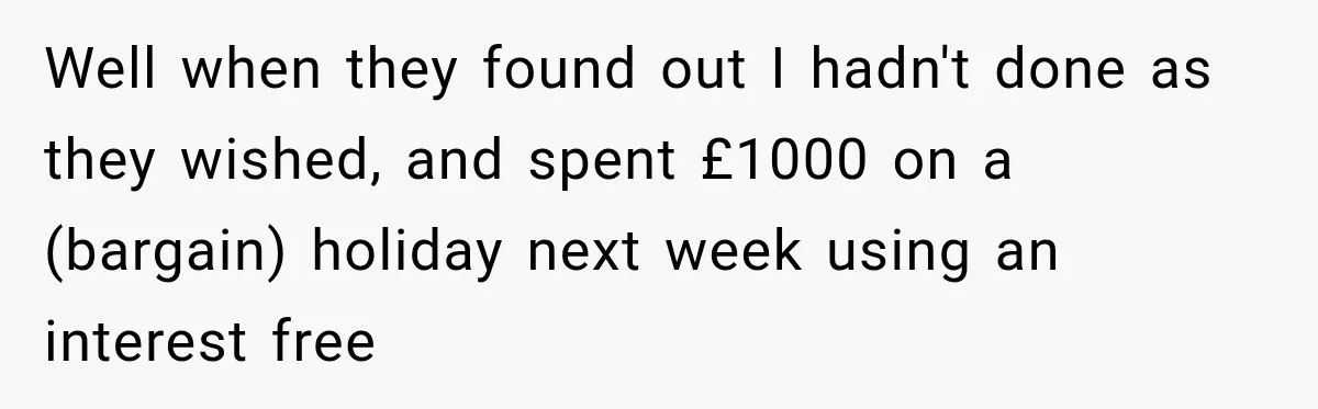 Well when they found out I hadn't done as they wished, and spent £1000 on a (bargain) holiday next week using an interest free