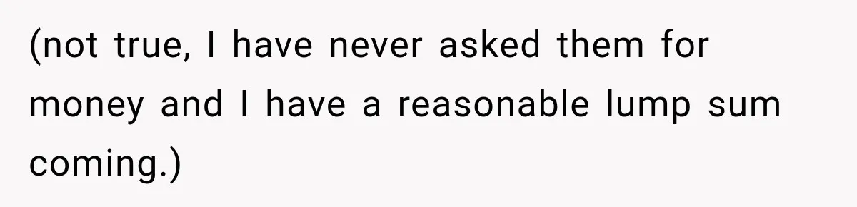 (not true, I have never asked them for money and I have a reasonable lump sum coming.)