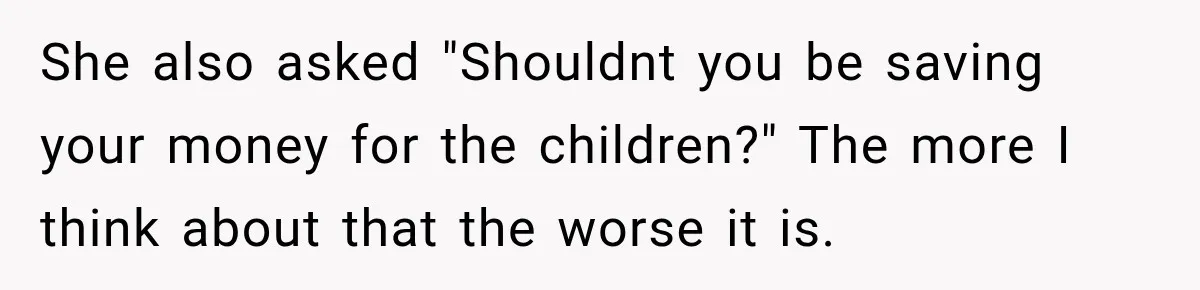 She also asked "Shouldnt you be saving your money for the children?" The more I think about that the worse it is.