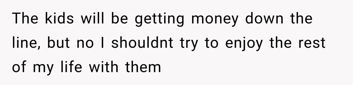 The kids will be getting money down the line, but no I shouldnt try to enjoy the rest of my life with them