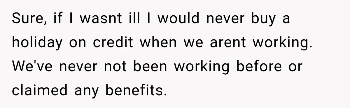 Sure, if I wasnt ill I would never buy a holiday on credit when we arent working. We've never not been working before or claimed any benefits.