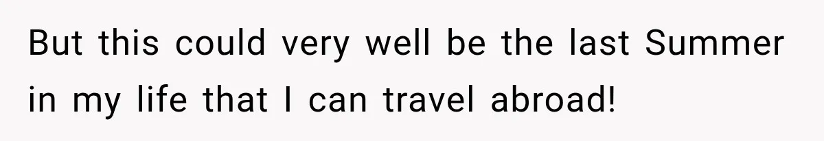 But this could very well be the last Summer in my life that I can travel abroad!