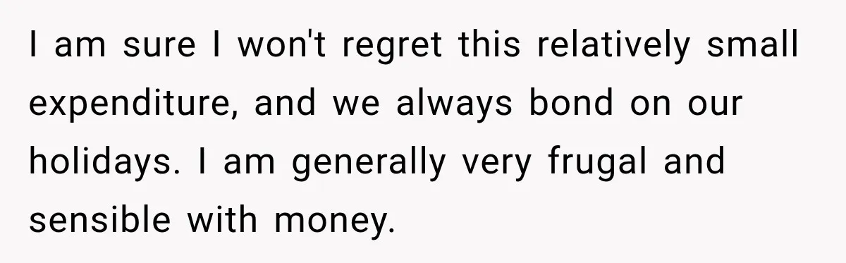 I am sure I won't regret this relatively small expenditure, and we always bond on our holidays. I am generally very frugal and sensible with money.
