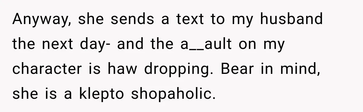 Anyway, she sends a text to my husband the next day- and the a__ault on my character is haw dropping. Bear in mind, she is a klepto shopaholic.
