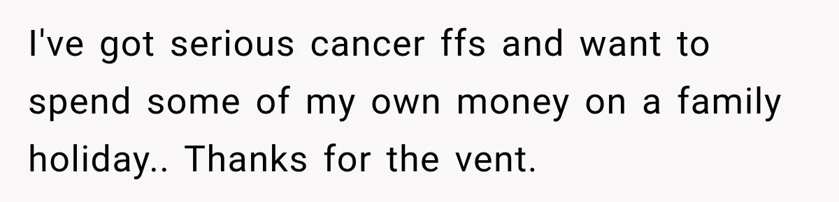 I've got serious cancer ffs and want to spend some of my own money on a family holiday.. Thanks for the vent.
