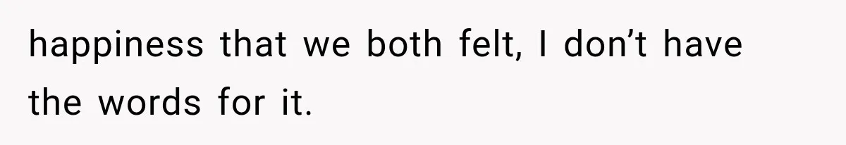 happiness that we both felt, I don’t have the words for it.