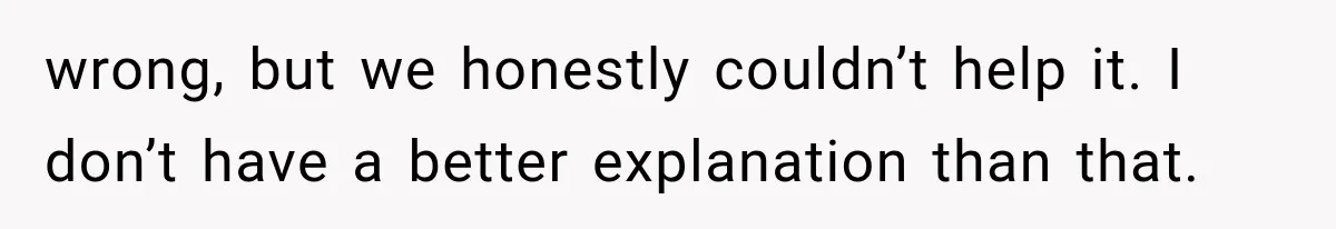wrong, but we honestly couldn’t help it. I don’t have a better explanation than that.
