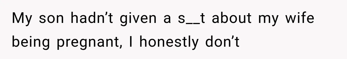My son hadn’t given a s__t about my wife being pregnant, I honestly don’t