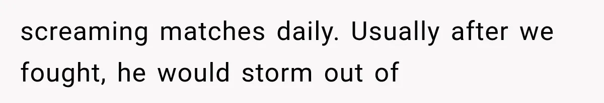 screaming matches daily. Usually after we fought, he would storm out of