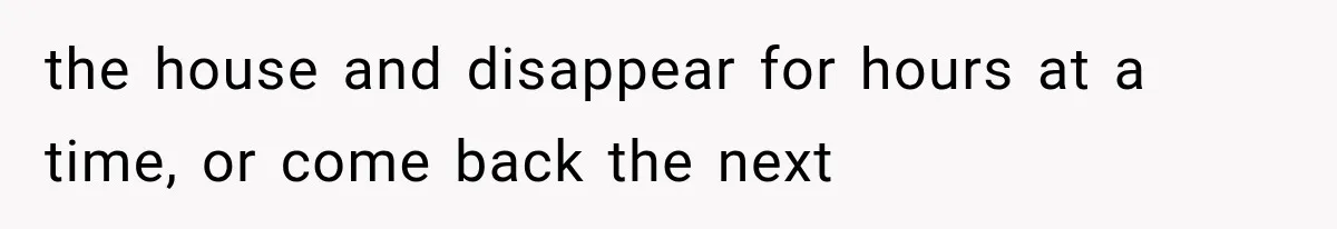 the house and disappear for hours at a time, or come back the next