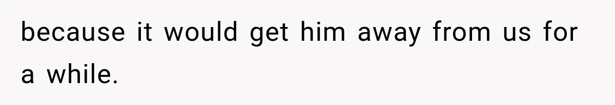 because it would get him away from us for a while.