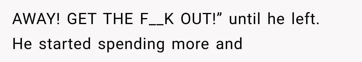 AWAY! GET THE F__K OUT!” until he left. He started spending more and