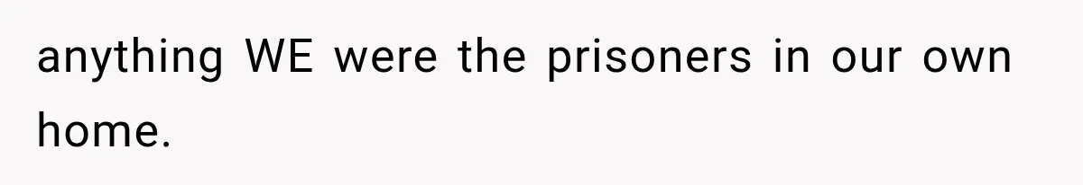 anything WE were the prisoners in our own home.