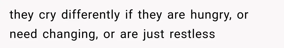they cry differently if they are hungry, or need changing, or are just restless