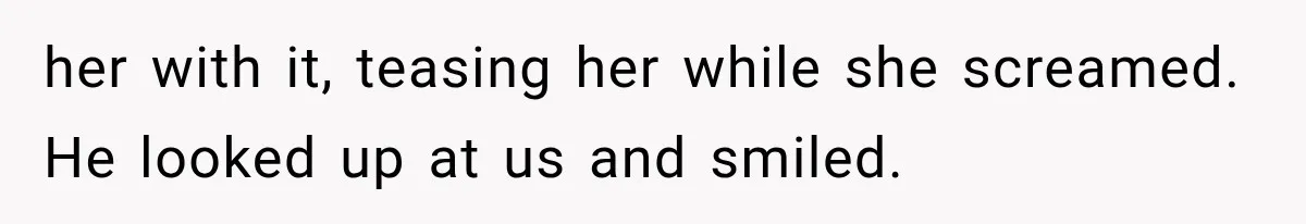 her with it, teasing her while she screamed. He looked up at us and smiled.