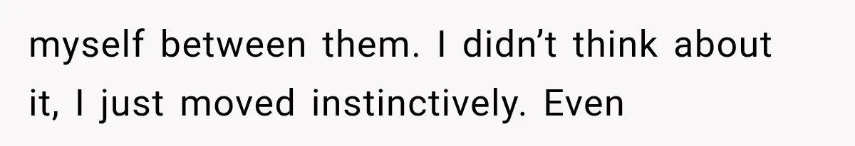 myself between them. I didn’t think about it, I just moved instinctively. Even