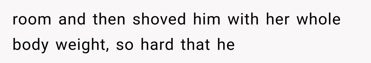 room and then shoved him with her whole body weight, so hard that he