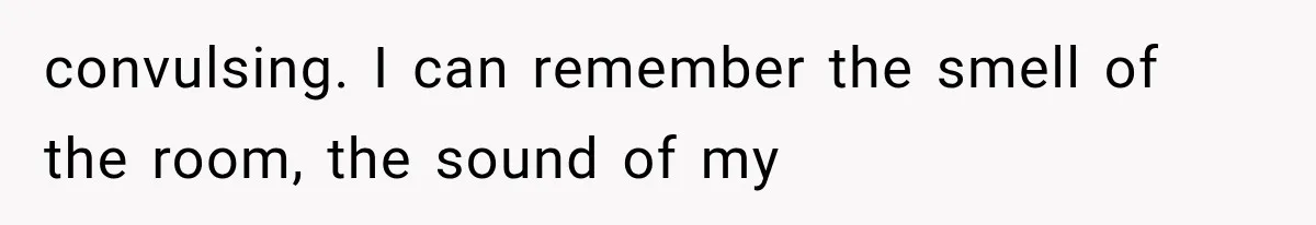 convulsing. I can remember the smell of the room, the sound of my