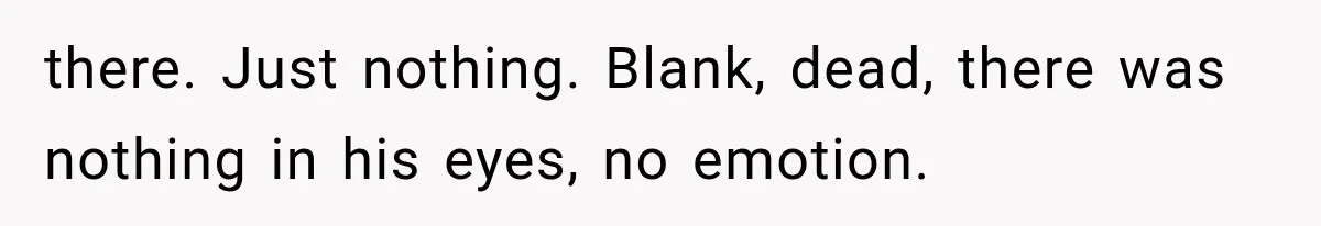 there. Just nothing. Blank, dead, there was nothing in his eyes, no emotion.