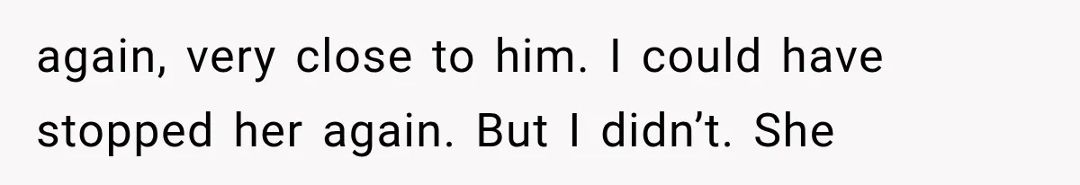 again, very close to him. I could have stopped her again. But I didn’t. She