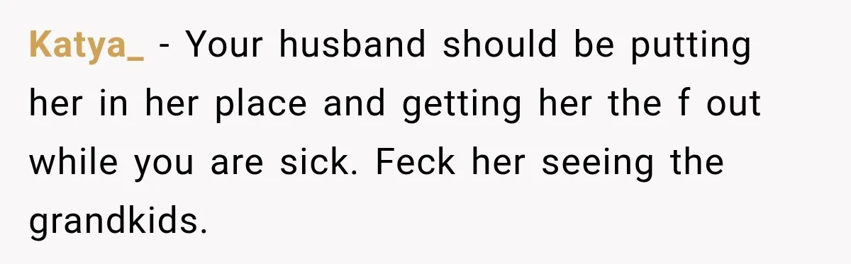Katya_ − Your husband should be putting her in her place and getting her the f out while you are sick. Feck her seeing the grandkids.