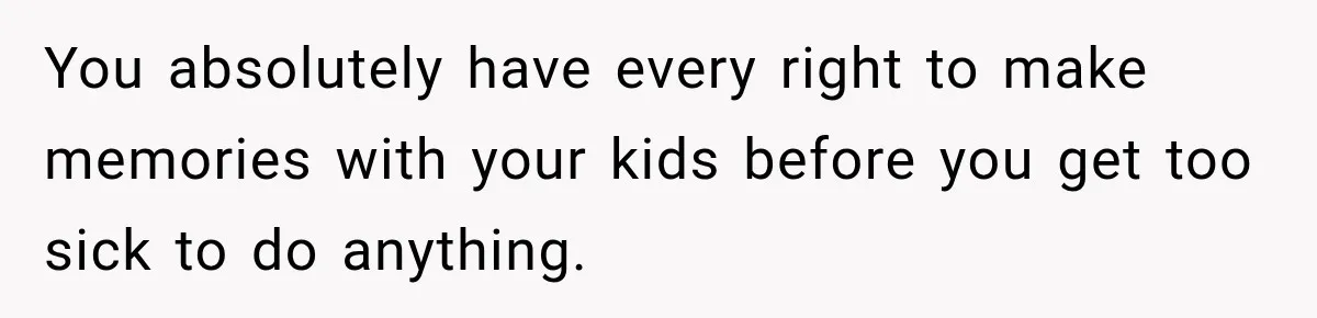 You absolutely have every right to make memories with your kids before you get too sick to do anything.