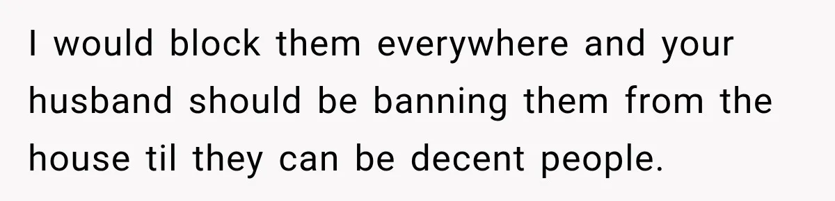 I would block them everywhere and your husband should be banning them from the house til they can be decent people.