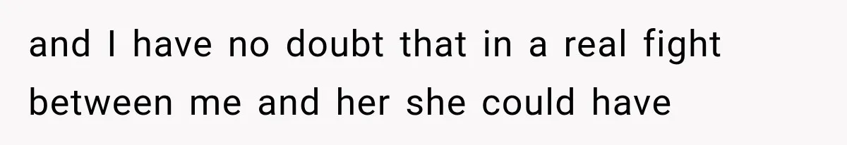and I have no doubt that in a real fight between me and her she could have