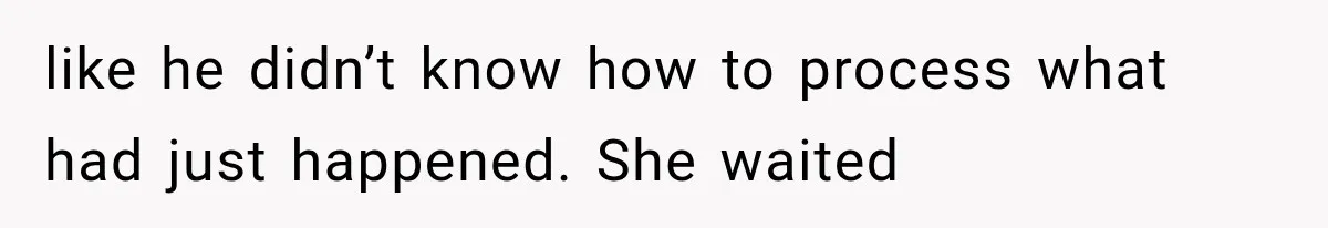 like he didn’t know how to process what had just happened. She waited