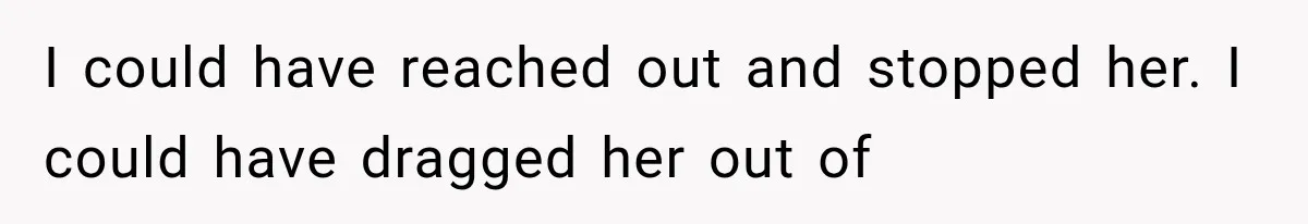 I could have reached out and stopped her. I could have dragged her out of